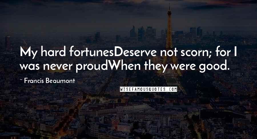 Francis Beaumont Quotes: My hard fortunesDeserve not scorn; for I was never proudWhen they were good.