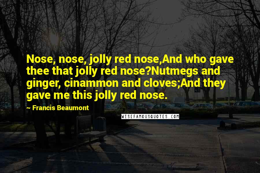 Francis Beaumont Quotes: Nose, nose, jolly red nose,And who gave thee that jolly red nose?Nutmegs and ginger, cinammon and cloves;And they gave me this jolly red nose.