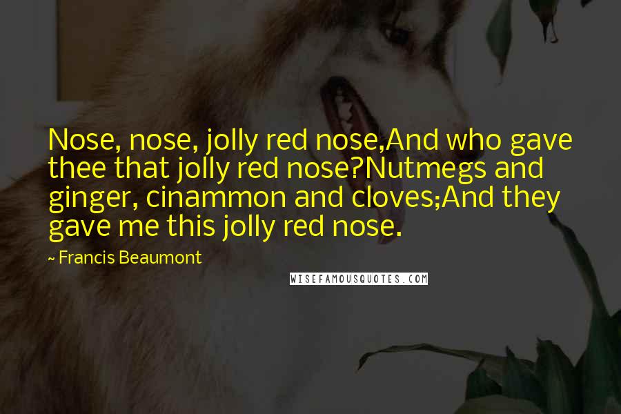 Francis Beaumont Quotes: Nose, nose, jolly red nose,And who gave thee that jolly red nose?Nutmegs and ginger, cinammon and cloves;And they gave me this jolly red nose.