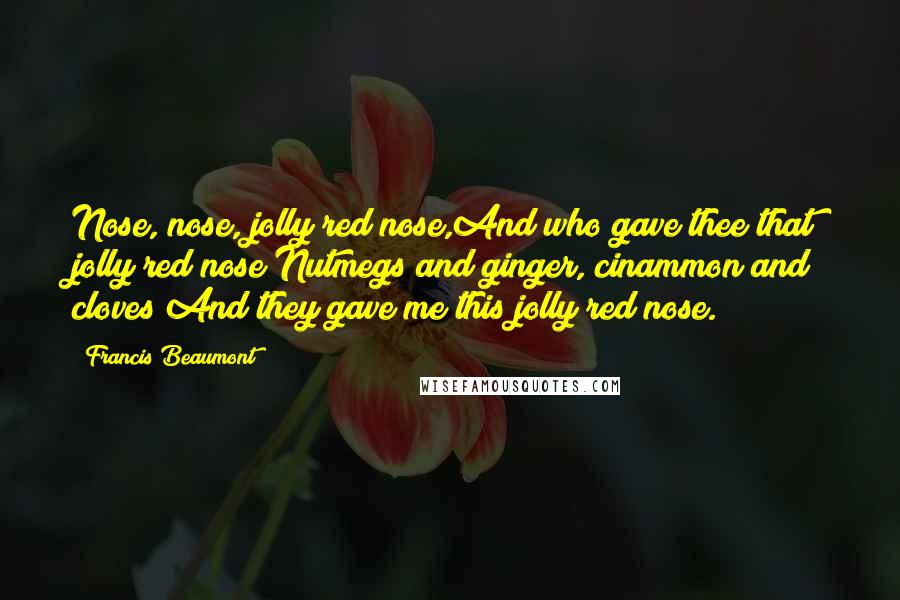 Francis Beaumont Quotes: Nose, nose, jolly red nose,And who gave thee that jolly red nose?Nutmegs and ginger, cinammon and cloves;And they gave me this jolly red nose.