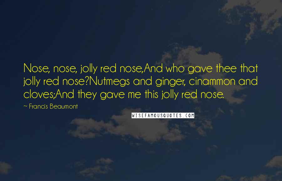 Francis Beaumont Quotes: Nose, nose, jolly red nose,And who gave thee that jolly red nose?Nutmegs and ginger, cinammon and cloves;And they gave me this jolly red nose.