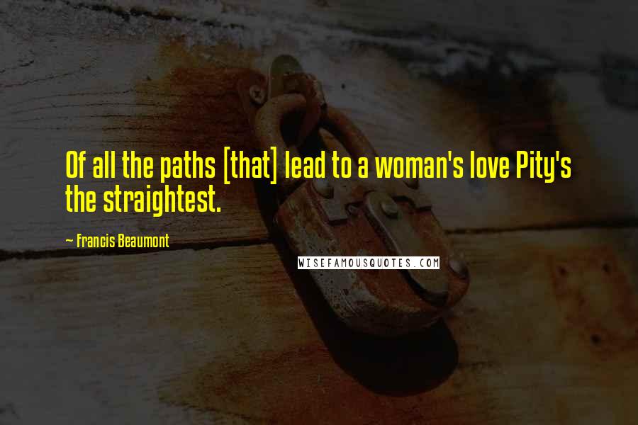 Francis Beaumont Quotes: Of all the paths [that] lead to a woman's love Pity's the straightest.