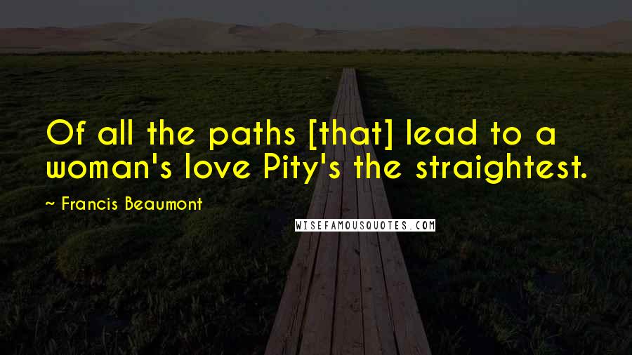 Francis Beaumont Quotes: Of all the paths [that] lead to a woman's love Pity's the straightest.