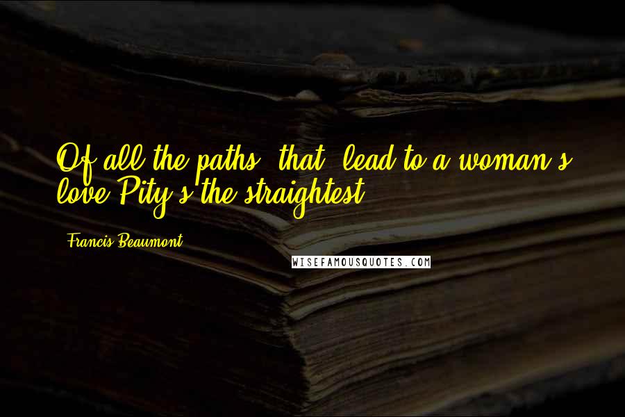 Francis Beaumont Quotes: Of all the paths [that] lead to a woman's love Pity's the straightest.