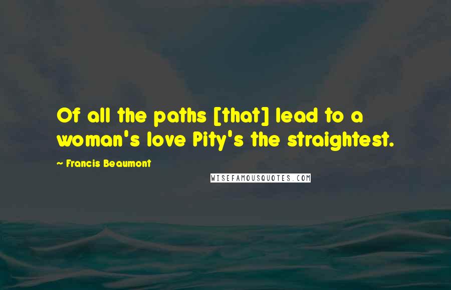 Francis Beaumont Quotes: Of all the paths [that] lead to a woman's love Pity's the straightest.