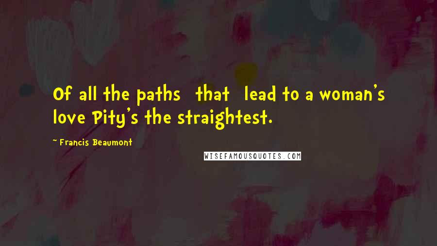 Francis Beaumont Quotes: Of all the paths [that] lead to a woman's love Pity's the straightest.