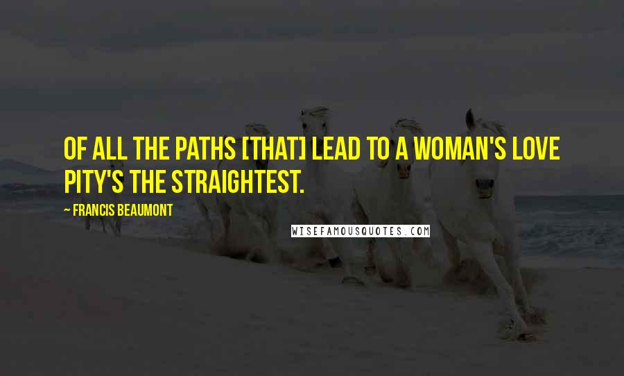 Francis Beaumont Quotes: Of all the paths [that] lead to a woman's love Pity's the straightest.