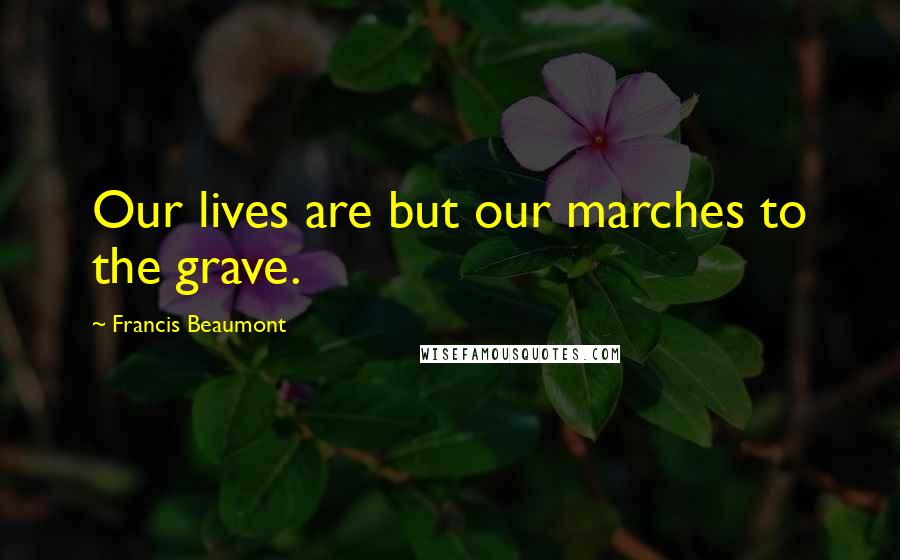 Francis Beaumont Quotes: Our lives are but our marches to the grave.