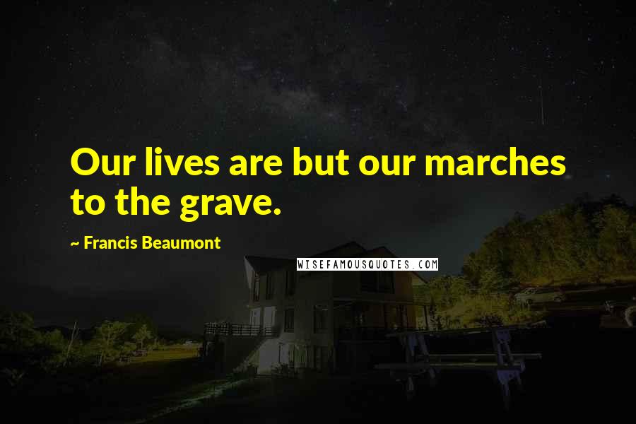 Francis Beaumont Quotes: Our lives are but our marches to the grave.