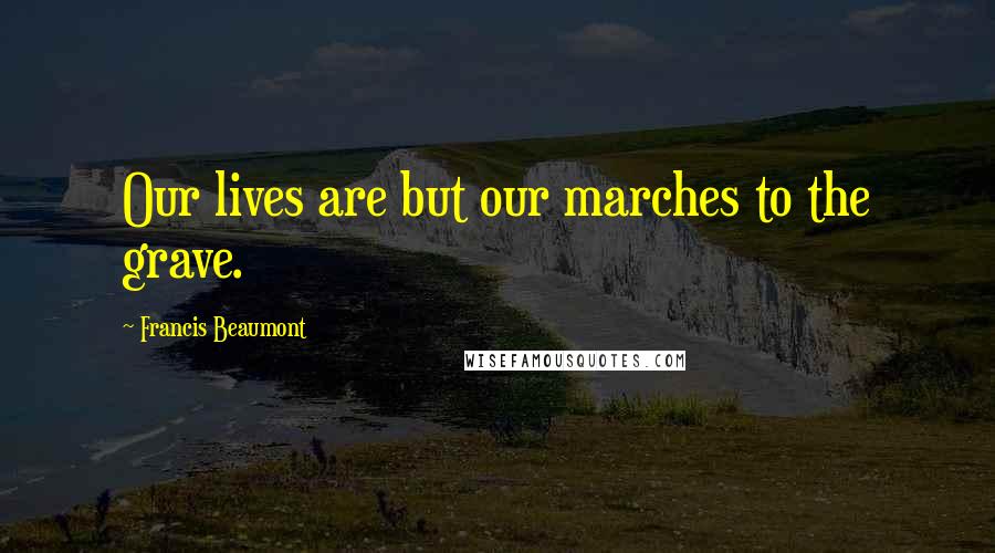 Francis Beaumont Quotes: Our lives are but our marches to the grave.