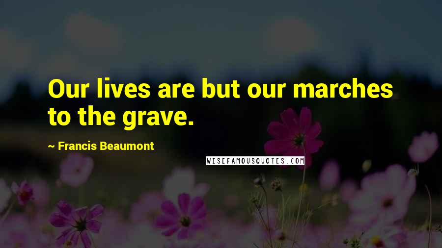 Francis Beaumont Quotes: Our lives are but our marches to the grave.