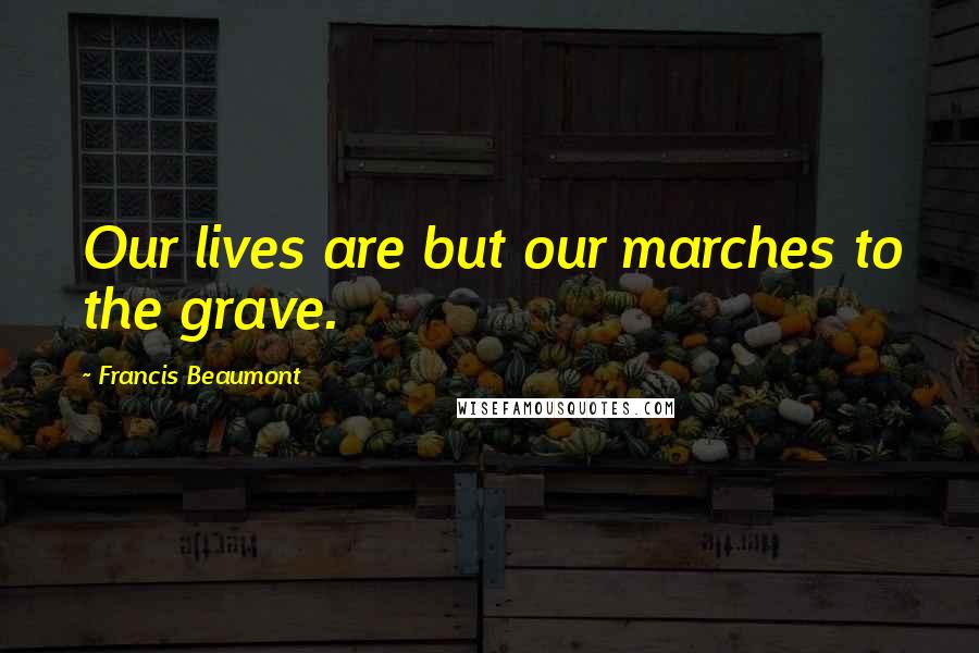 Francis Beaumont Quotes: Our lives are but our marches to the grave.