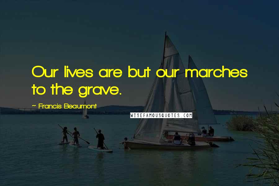 Francis Beaumont Quotes: Our lives are but our marches to the grave.