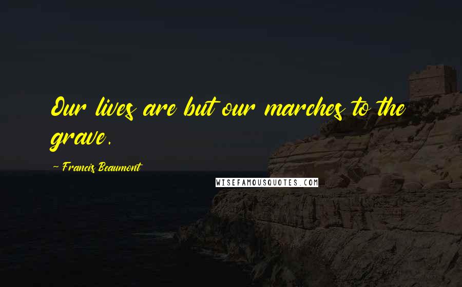 Francis Beaumont Quotes: Our lives are but our marches to the grave.