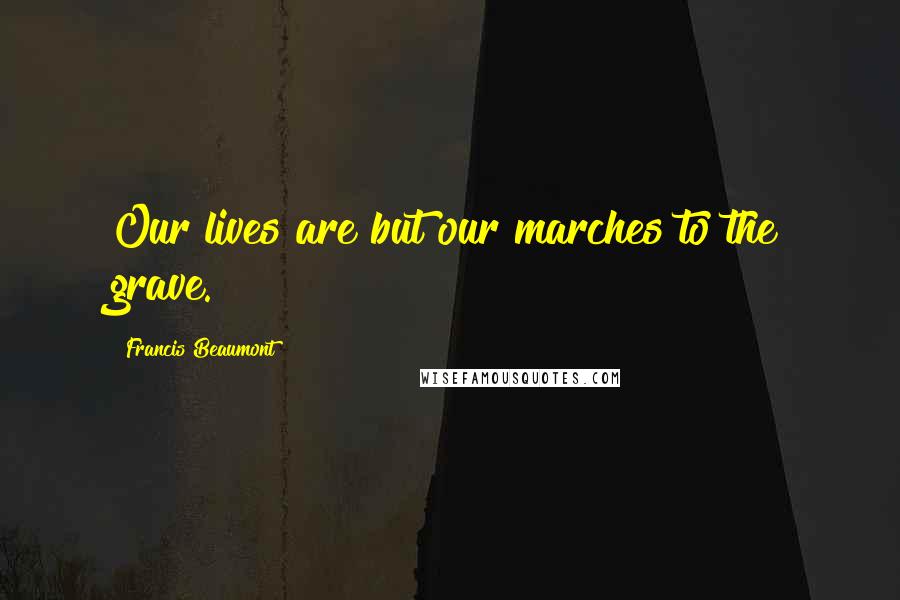 Francis Beaumont Quotes: Our lives are but our marches to the grave.