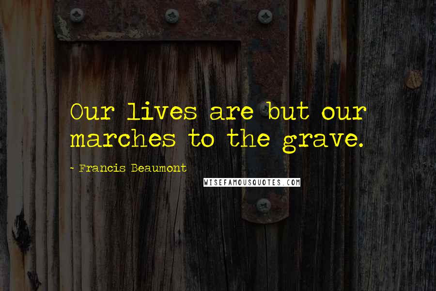 Francis Beaumont Quotes: Our lives are but our marches to the grave.