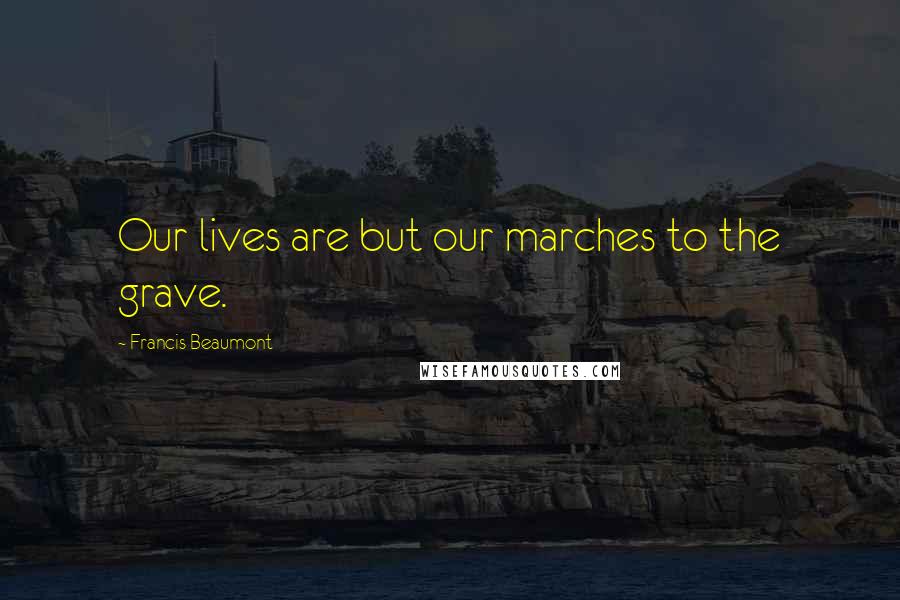 Francis Beaumont Quotes: Our lives are but our marches to the grave.