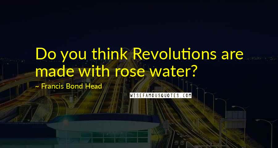 Francis Bond Head Quotes: Do you think Revolutions are made with rose water?