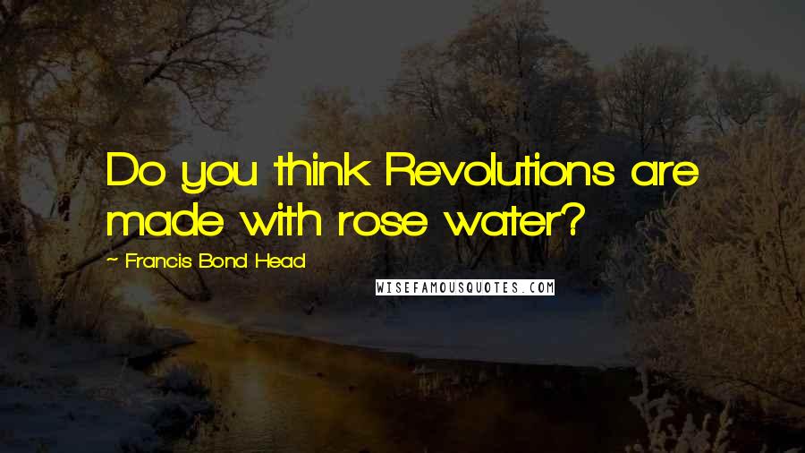 Francis Bond Head Quotes: Do you think Revolutions are made with rose water?