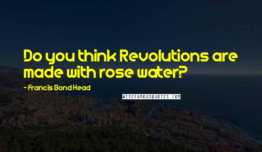 Francis Bond Head Quotes: Do you think Revolutions are made with rose water?