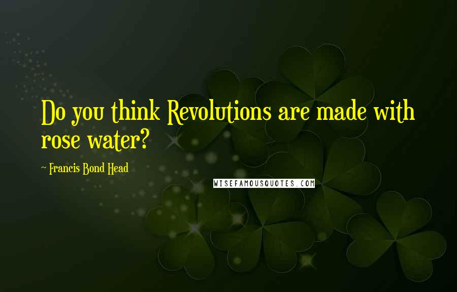 Francis Bond Head Quotes: Do you think Revolutions are made with rose water?