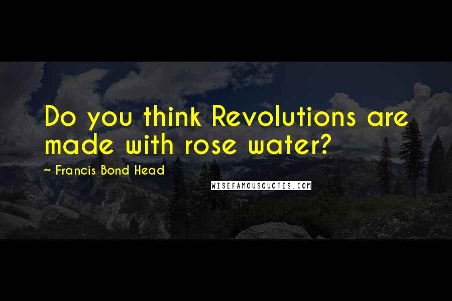 Francis Bond Head Quotes: Do you think Revolutions are made with rose water?