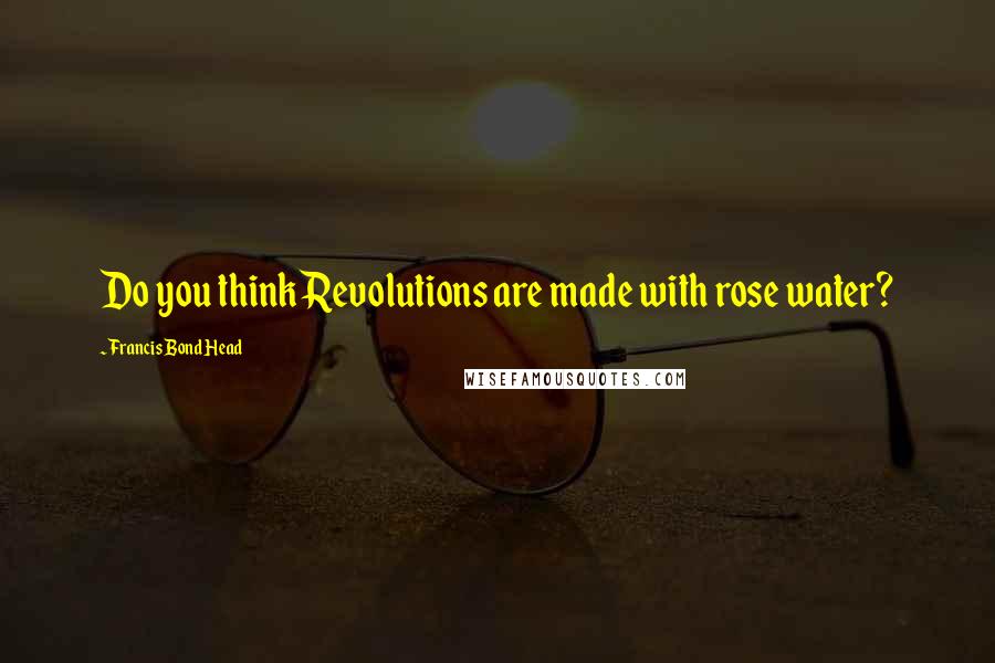 Francis Bond Head Quotes: Do you think Revolutions are made with rose water?