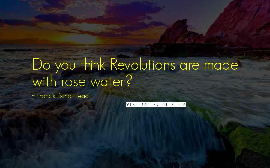 Francis Bond Head Quotes: Do you think Revolutions are made with rose water?