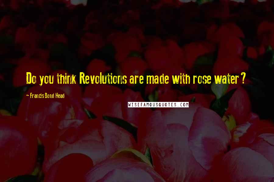 Francis Bond Head Quotes: Do you think Revolutions are made with rose water?