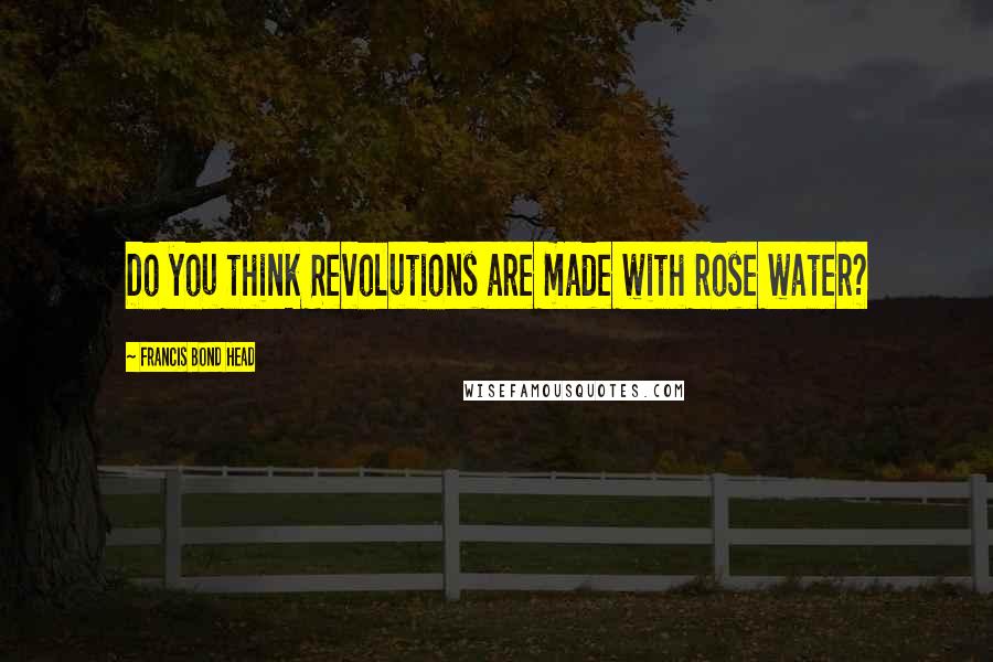 Francis Bond Head Quotes: Do you think Revolutions are made with rose water?