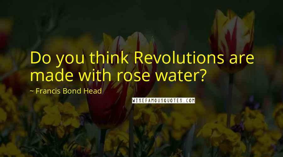 Francis Bond Head Quotes: Do you think Revolutions are made with rose water?