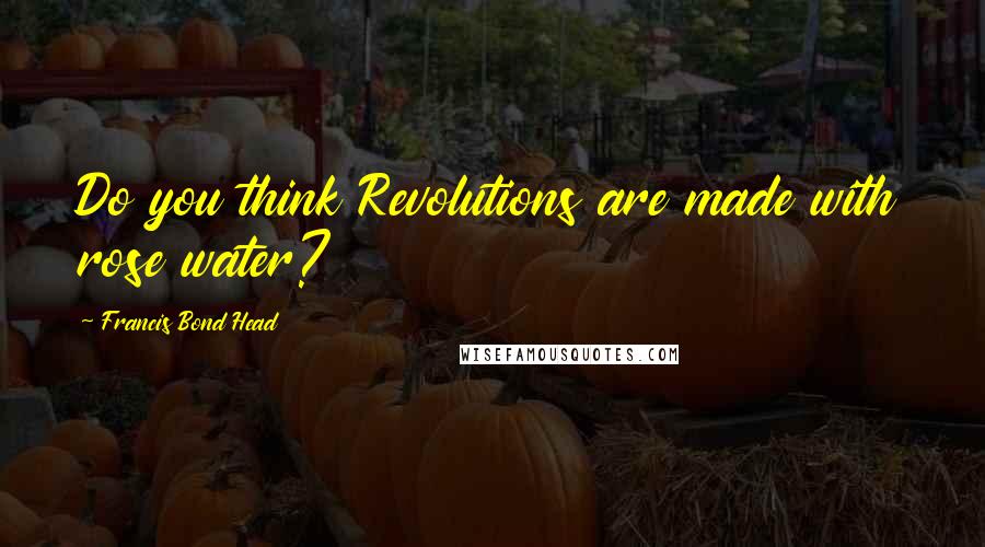 Francis Bond Head Quotes: Do you think Revolutions are made with rose water?