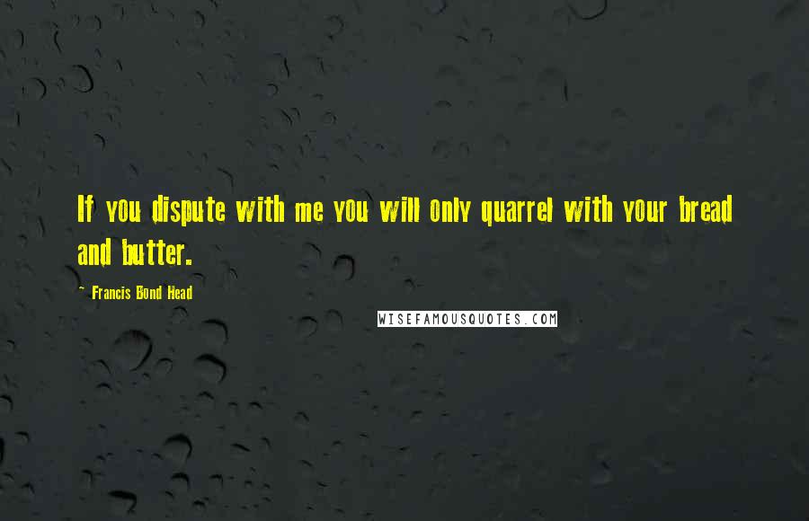Francis Bond Head Quotes: If you dispute with me you will only quarrel with your bread and butter.