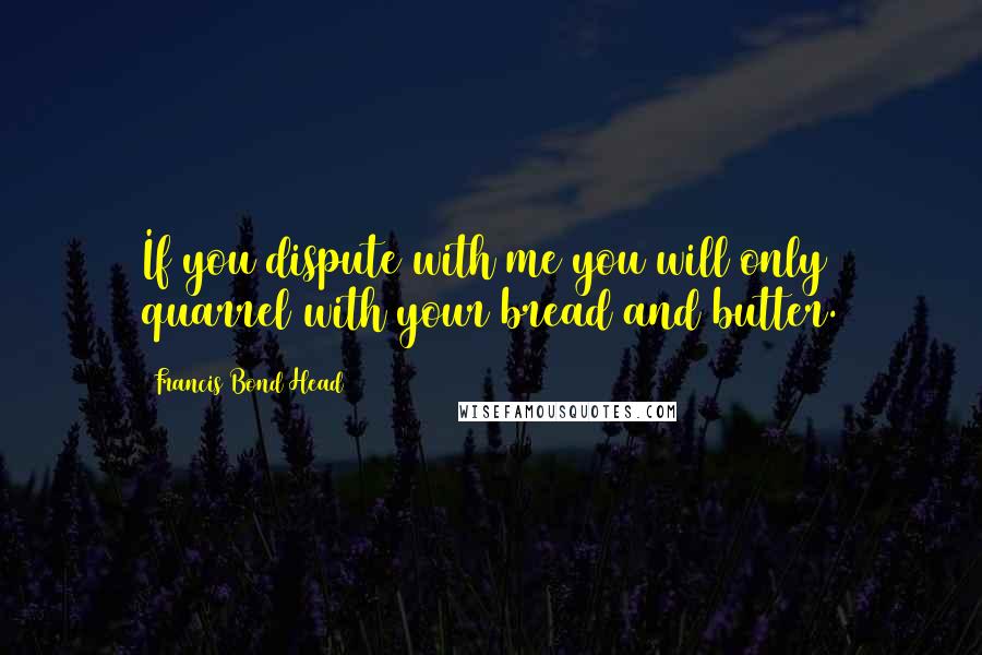 Francis Bond Head Quotes: If you dispute with me you will only quarrel with your bread and butter.