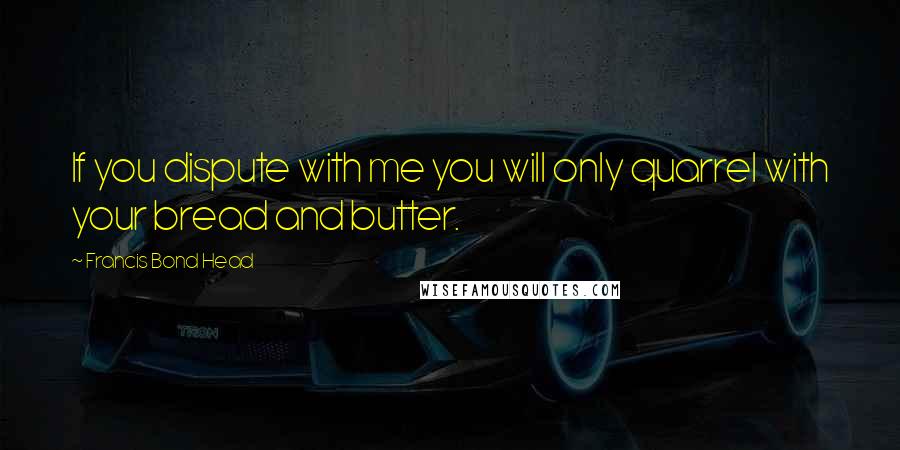 Francis Bond Head Quotes: If you dispute with me you will only quarrel with your bread and butter.