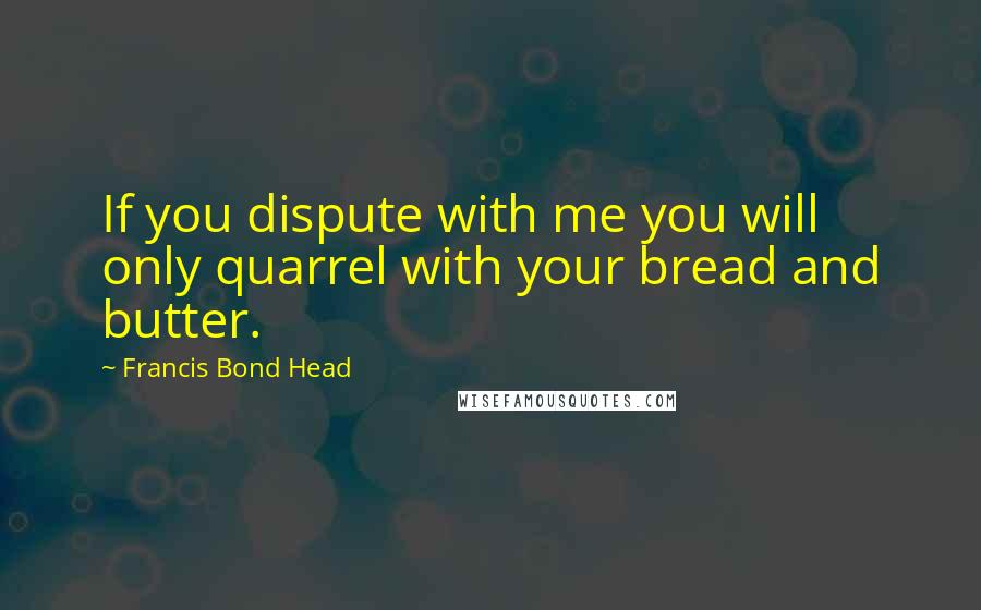 Francis Bond Head Quotes: If you dispute with me you will only quarrel with your bread and butter.