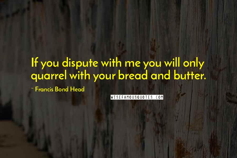 Francis Bond Head Quotes: If you dispute with me you will only quarrel with your bread and butter.