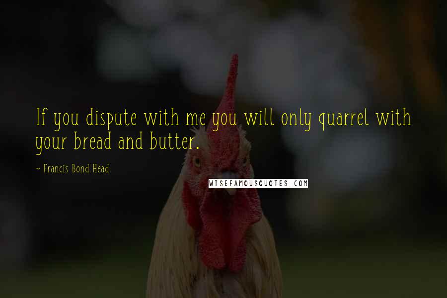 Francis Bond Head Quotes: If you dispute with me you will only quarrel with your bread and butter.
