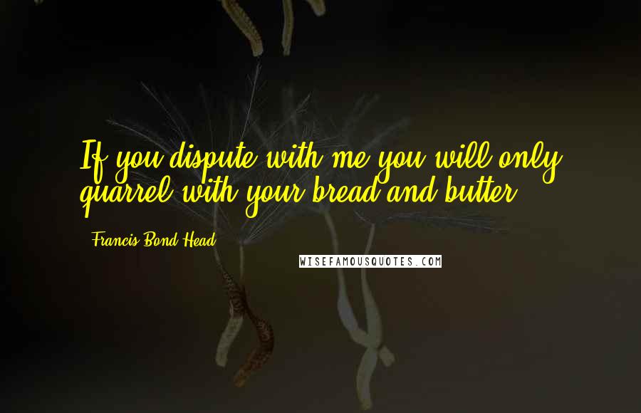 Francis Bond Head Quotes: If you dispute with me you will only quarrel with your bread and butter.