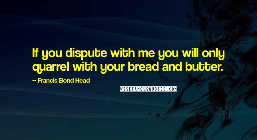Francis Bond Head Quotes: If you dispute with me you will only quarrel with your bread and butter.