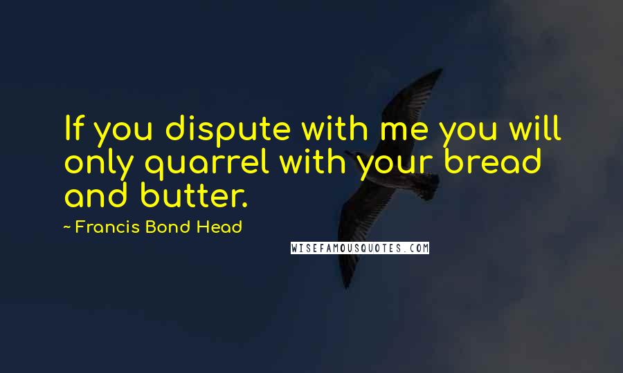 Francis Bond Head Quotes: If you dispute with me you will only quarrel with your bread and butter.