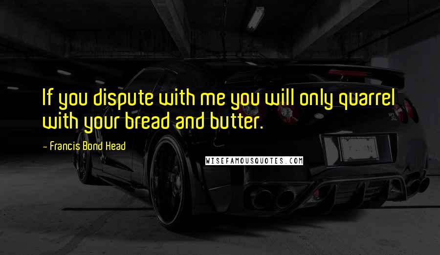 Francis Bond Head Quotes: If you dispute with me you will only quarrel with your bread and butter.