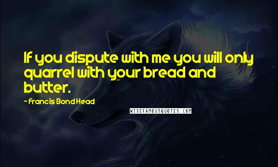 Francis Bond Head Quotes: If you dispute with me you will only quarrel with your bread and butter.