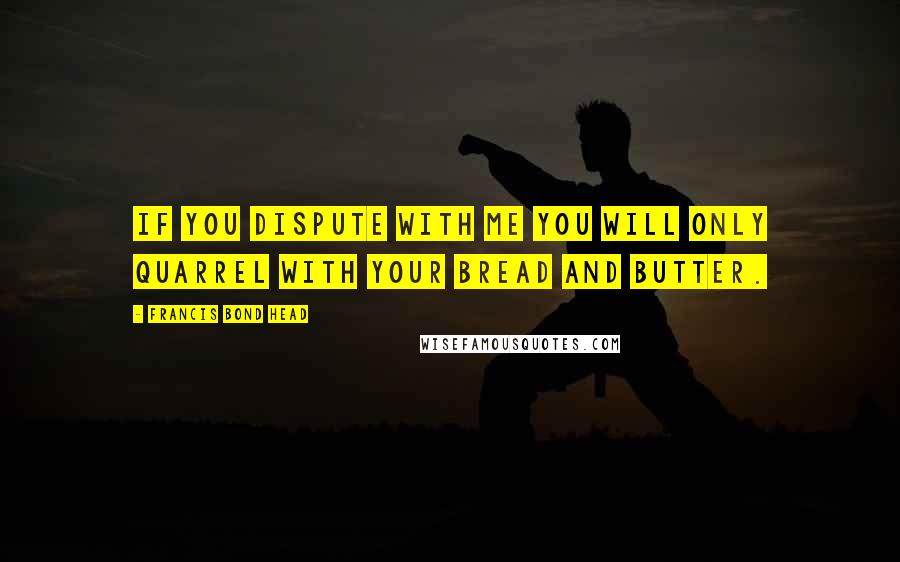 Francis Bond Head Quotes: If you dispute with me you will only quarrel with your bread and butter.