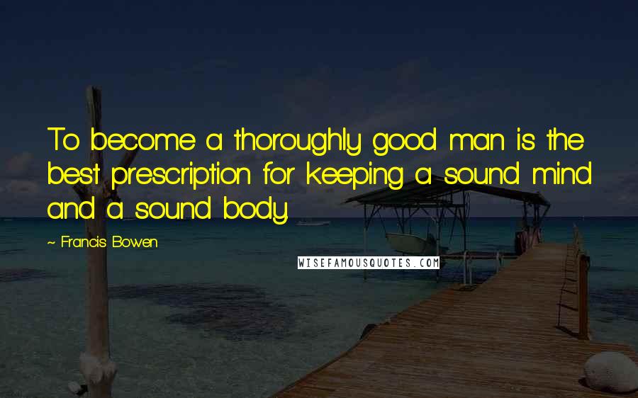 Francis Bowen Quotes: To become a thoroughly good man is the best prescription for keeping a sound mind and a sound body.
