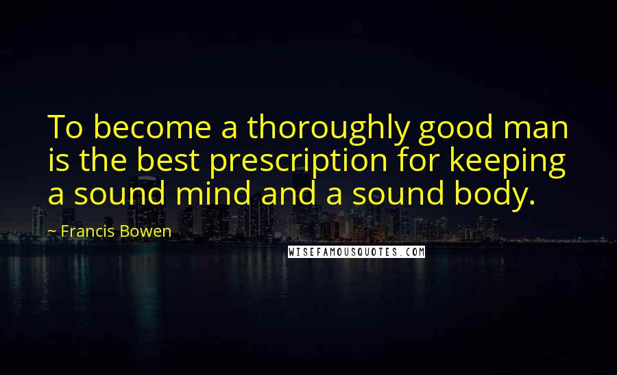 Francis Bowen Quotes: To become a thoroughly good man is the best prescription for keeping a sound mind and a sound body.