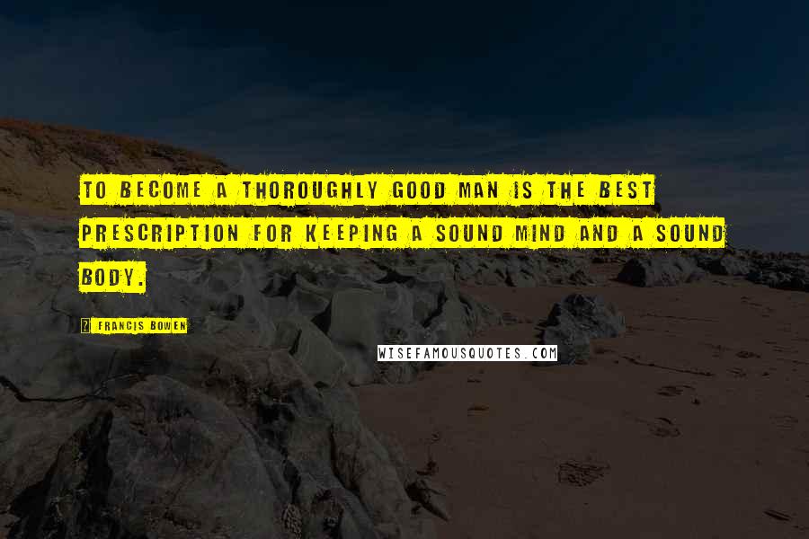 Francis Bowen Quotes: To become a thoroughly good man is the best prescription for keeping a sound mind and a sound body.