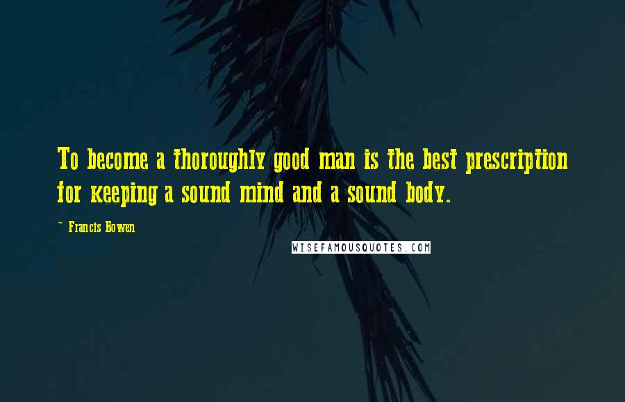 Francis Bowen Quotes: To become a thoroughly good man is the best prescription for keeping a sound mind and a sound body.