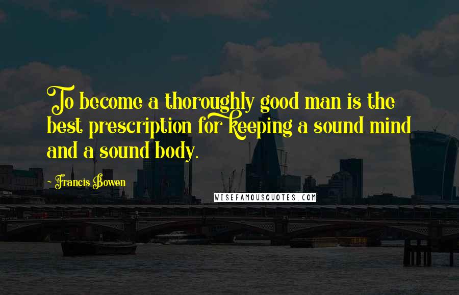 Francis Bowen Quotes: To become a thoroughly good man is the best prescription for keeping a sound mind and a sound body.