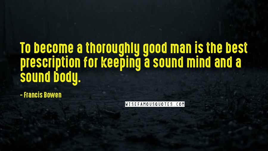 Francis Bowen Quotes: To become a thoroughly good man is the best prescription for keeping a sound mind and a sound body.